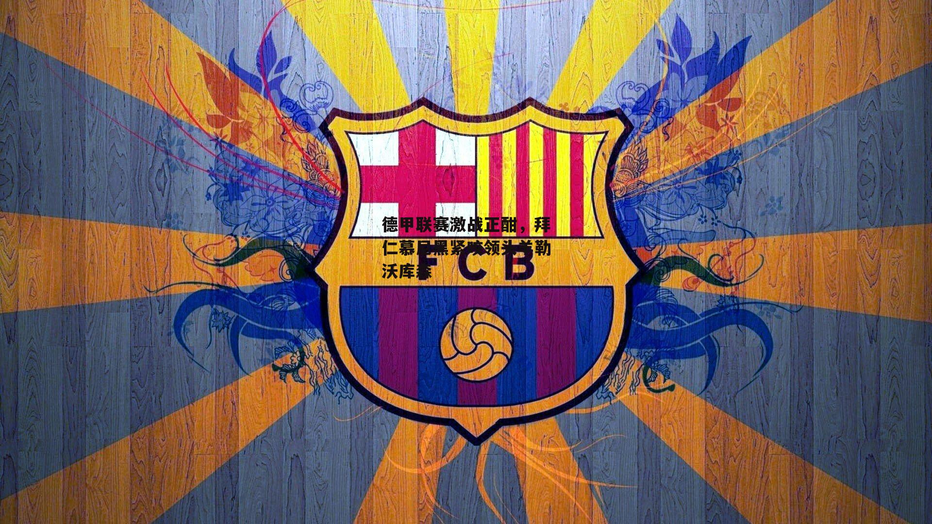 德甲联赛激战正酣,拜仁慕尼黑紧咬领头羊勒沃库森